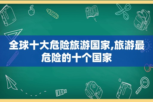 全球十大危险旅游国家,旅游最危险的十个国家