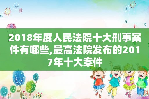 2018年度人民法院十大刑事案件有哪些,最高法院发布的2017年十大案件