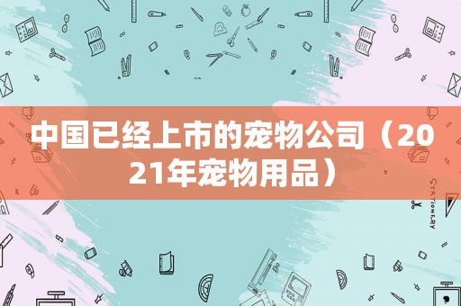 中国已经上市的宠物公司（2021年宠物用品）