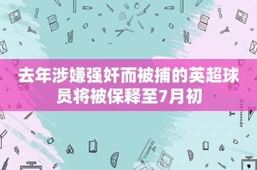 去年涉嫌 *** 而被捕的英超球员将被保释至7月初