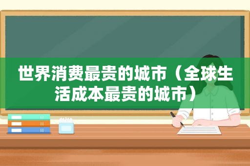 世界消费最贵的城市（全球生活成本最贵的城市）