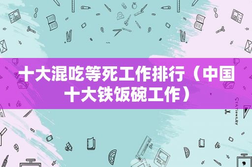 十大混吃等死工作排行（中国十大铁饭碗工作）