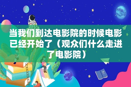 当我们到达电影院的时候电影已经开始了（观众们什么走进了电影院）