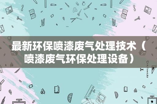 最新环保喷漆废气处理技术（喷漆废气环保处理设备）