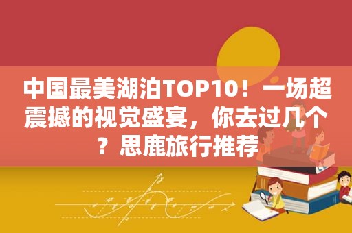 中国最美湖泊TOP10！一场超震撼的视觉盛宴，你去过几个？思鹿旅行推荐