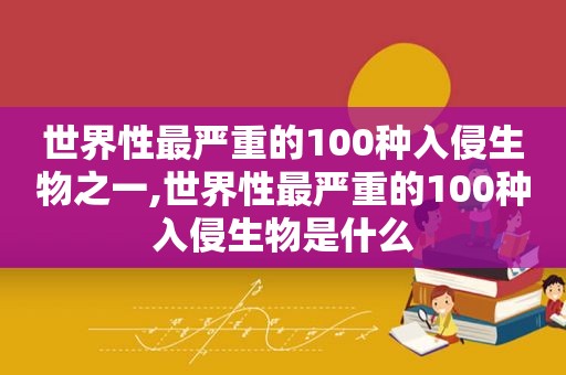 世界性最严重的100种入侵生物之一,世界性最严重的100种入侵生物是什么