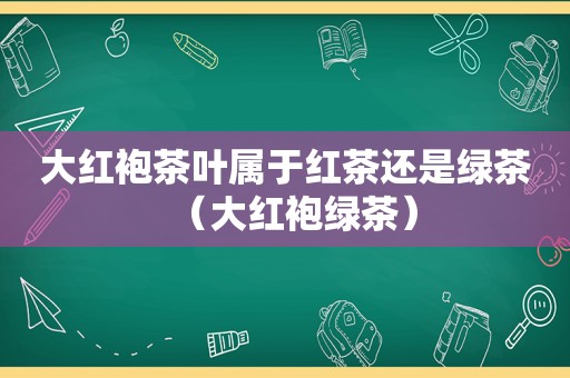 大红袍茶叶属于红茶还是绿茶（大红袍绿茶）