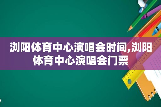 浏阳体育中心演唱会时间,浏阳体育中心演唱会门票