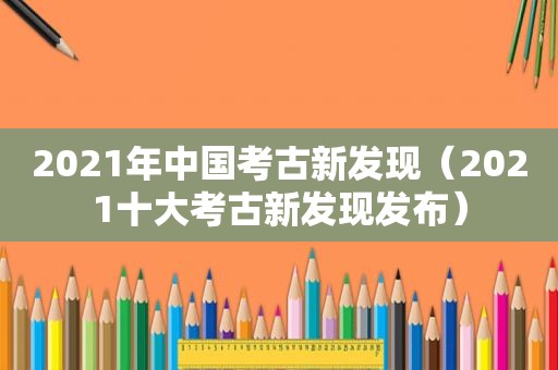 2021年中国考古新发现（2021十大考古新发现发布）