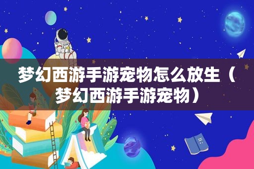 梦幻西游手游宠物怎么放生（梦幻西游手游宠物）