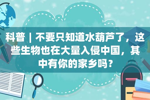 科普︱不要只知道水葫芦了，这些生物也在大量入侵中国，其中有你的家乡吗？