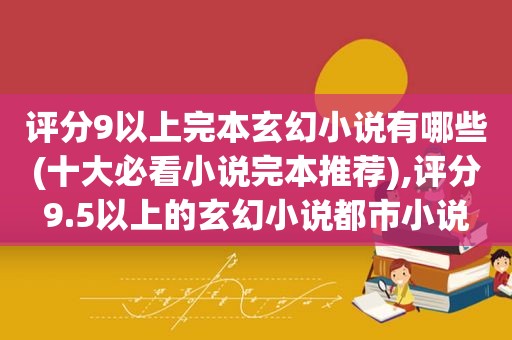 评分9以上完本玄幻小说有哪些(十大必看小说完本推荐),评分9.5以上的玄幻小说都市小说