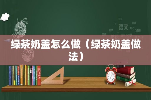 绿茶奶盖怎么做（绿茶奶盖做法）