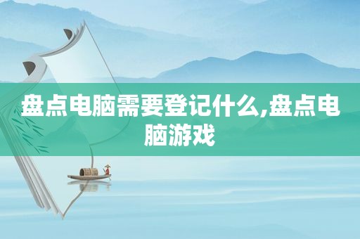 盘点电脑需要登记什么,盘点电脑游戏