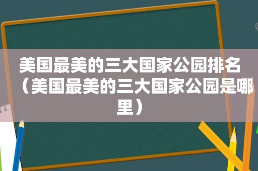 美国最美的三大国家公园排名（美国最美的三大国家公园是哪里）