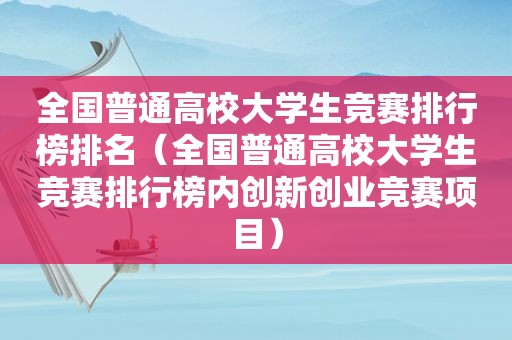 全国普通高校大学生竞赛排行榜排名（全国普通高校大学生竞赛排行榜内创新创业竞赛项目）