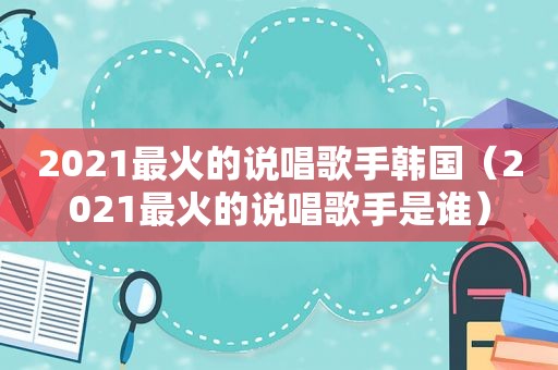 2021最火的说唱歌手韩国（2021最火的说唱歌手是谁）