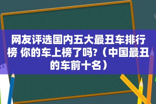 网友评选国内五大最丑车排行榜 你的车上榜了吗?（中国最丑的车前十名）