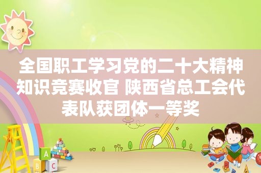 全国职工学习党的二十大精神知识竞赛收官 陕西省总工会代表队获团体一等奖