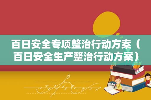 百日安全专项整治行动方案（百日安全生产整治行动方案）