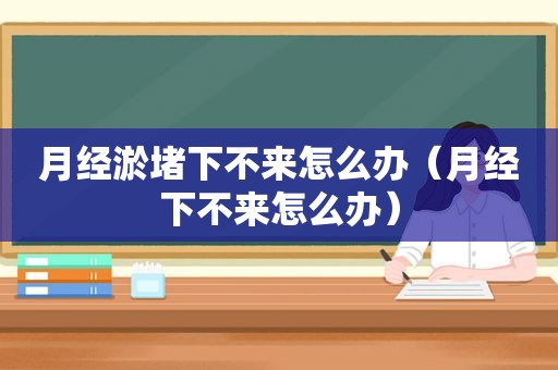 月经淤堵下不来怎么办（月经下不来怎么办）