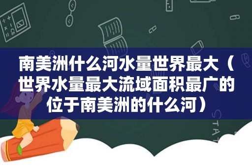 南美洲什么河水量世界最大（世界水量最大流域面积最广的位于南美洲的什么河）