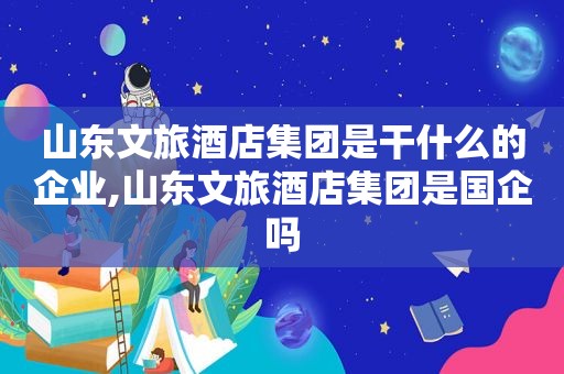 山东文旅酒店集团是干什么的企业,山东文旅酒店集团是国企吗