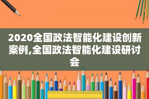 2020全国政法智能化建设创新案例,全国政法智能化建设研讨会