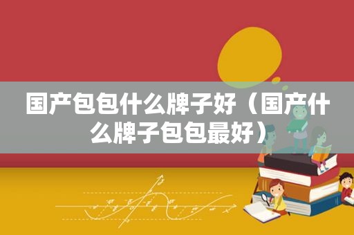 国产包包什么牌子好（国产什么牌子包包最好）