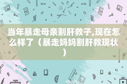 当年暴走母亲割肝救子,现在怎么样了（暴走妈妈割肝救现状）