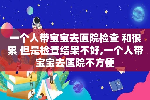 一个人带宝宝去医院检查 和很累 但是检查结果不好,一个人带宝宝去医院不方便