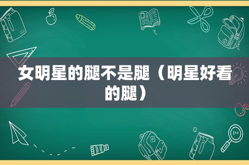 女明星的腿不是腿（明星好看的腿）