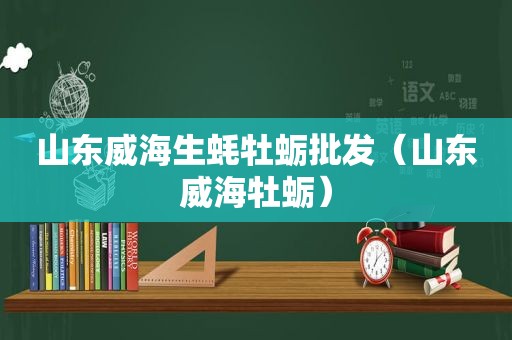 山东威海生蚝牡蛎批发（山东威海牡蛎）