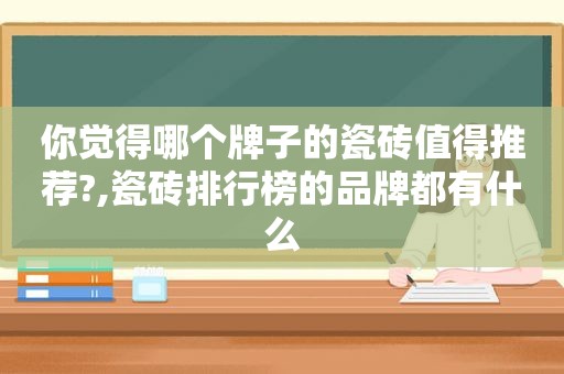 你觉得哪个牌子的瓷砖值得推荐?,瓷砖排行榜的品牌都有什么