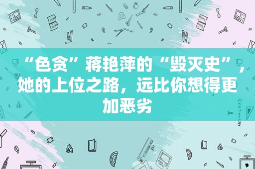 “色贪”蒋艳萍的“毁灭史”，她的上位之路，远比你想得更加恶劣