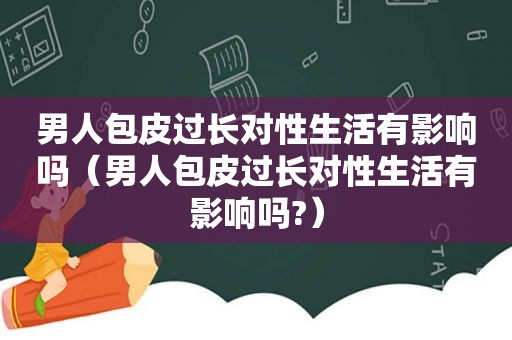 男人包皮过长对性生活有影响吗（男人包皮过长对性生活有影响吗?）