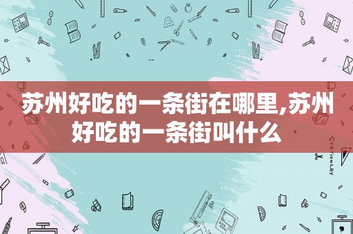 苏州好吃的一条街在哪里,苏州好吃的一条街叫什么