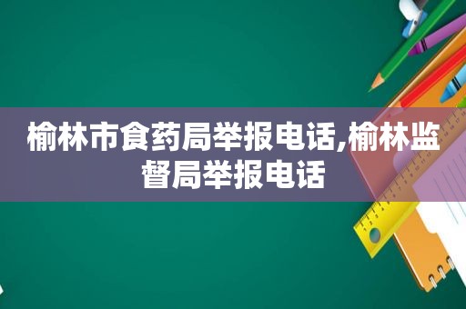 榆林市食药局举报电话,榆林监督局举报电话