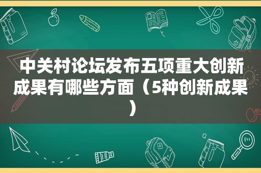 中关村论坛发布五项重大创新成果有哪些方面（5种创新成果）