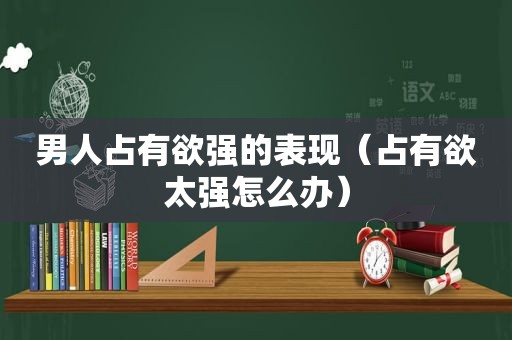 男人占有欲强的表现（占有欲太强怎么办）