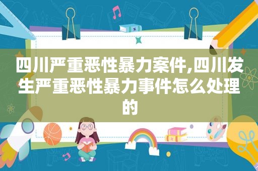 四川严重恶性暴力案件,四川发生严重恶性暴力事件怎么处理的