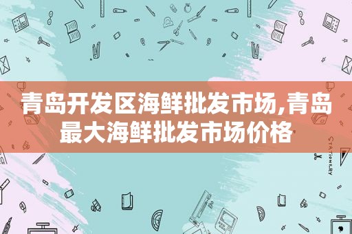 青岛开发区海鲜批发市场,青岛最大海鲜批发市场价格