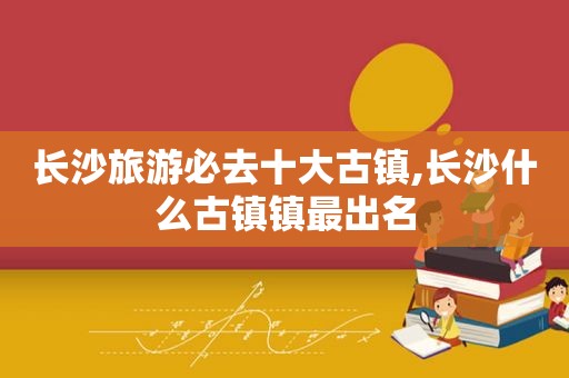 长沙旅游必去十大古镇,长沙什么古镇镇最出名