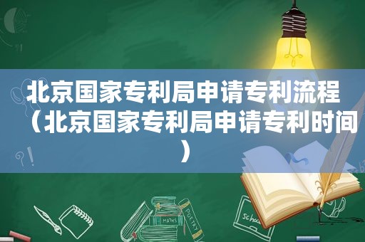 北京国家专利局申请专利流程（北京国家专利局申请专利时间）