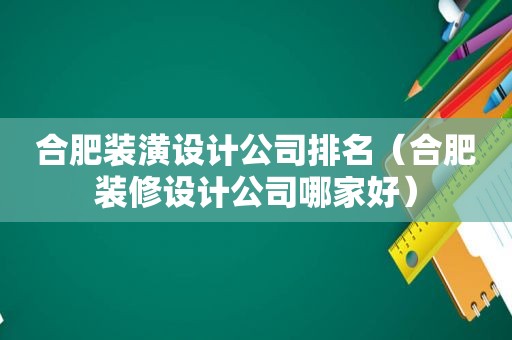 合肥装潢设计公司排名（合肥装修设计公司哪家好）