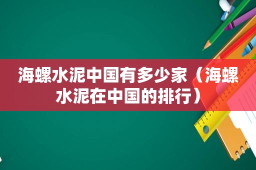 海螺水泥中国有多少家（海螺水泥在中国的排行）