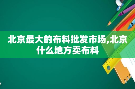 北京最大的布料批发市场,北京什么地方卖布料