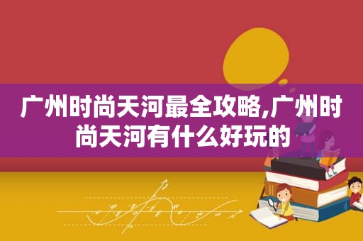 广州时尚天河最全攻略,广州时尚天河有什么好玩的