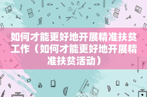 如何才能更好地开展精准扶贫工作（如何才能更好地开展精准扶贫活动）