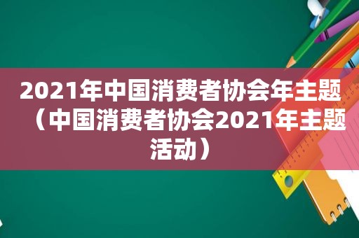 2021年中国消费者协会年主题（中国消费者协会2021年主题活动）